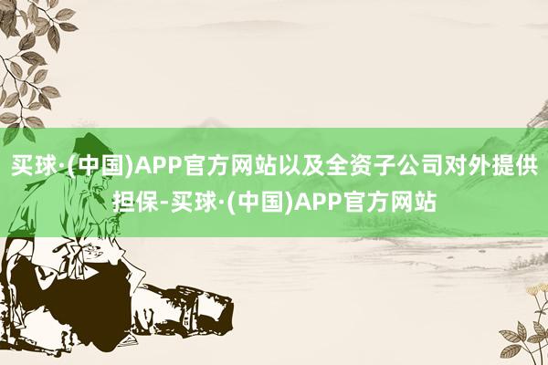 买球·(中国)APP官方网站以及全资子公司对外提供担保-买球·(中国)APP官方网站