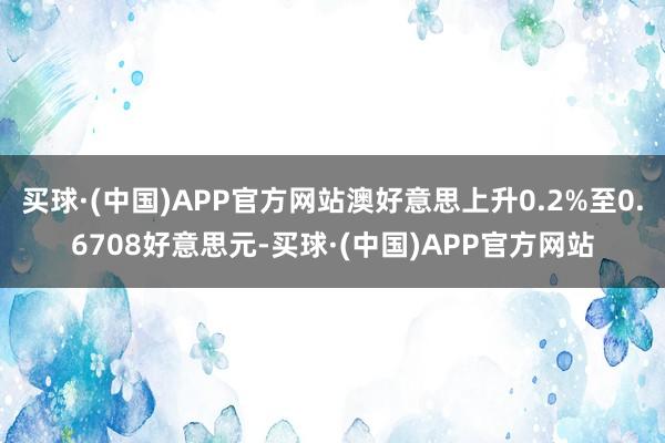 买球·(中国)APP官方网站澳好意思上升0.2%至0.6708好意思元-买球·(中国)APP官方网站