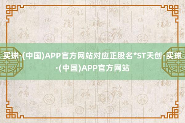 买球·(中国)APP官方网站对应正股名*ST天创-买球·(中国)APP官方网站