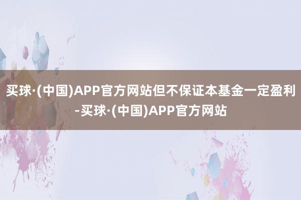 买球·(中国)APP官方网站但不保证本基金一定盈利-买球·(中国)APP官方网站