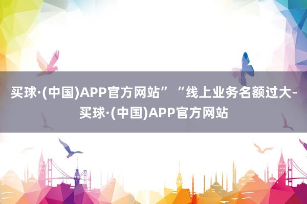 买球·(中国)APP官方网站” 　　“线上业务名额过大-买球·(中国)APP官方网站