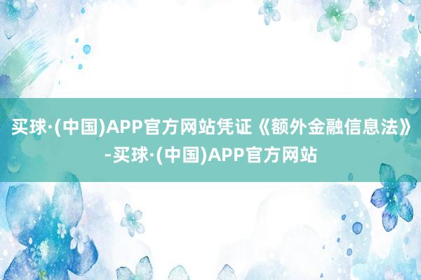 买球·(中国)APP官方网站凭证《额外金融信息法》-买球·(中国)APP官方网站