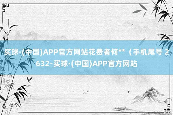 买球·(中国)APP官方网站花费者何**（手机尾号 2632-买球·(中国)APP官方网站