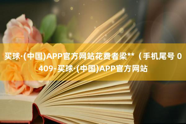 买球·(中国)APP官方网站花费者梁**（手机尾号 0409-买球·(中国)APP官方网站