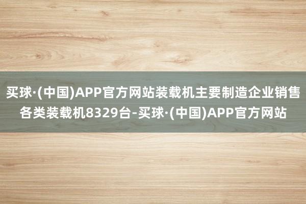 买球·(中国)APP官方网站装载机主要制造企业销售各类装载机8329台-买球·(中国)APP官方网站