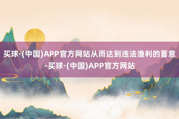 买球·(中国)APP官方网站从而达到违法渔利的蓄意-买球·(中国)APP官方网站