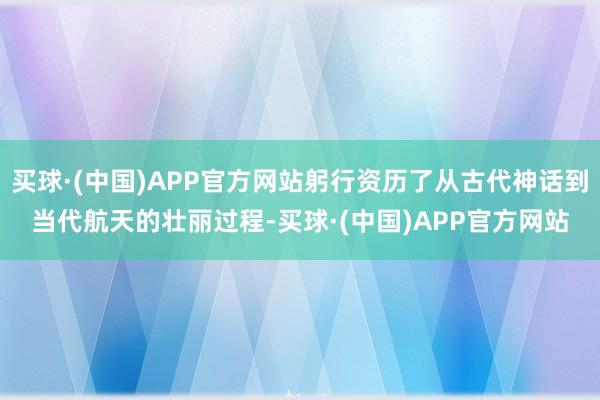 买球·(中国)APP官方网站躬行资历了从古代神话到当代航天的壮丽过程-买球·(中国)APP官方网站