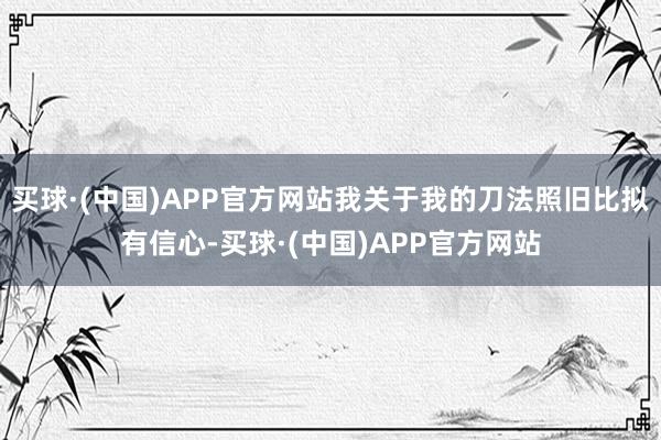 买球·(中国)APP官方网站我关于我的刀法照旧比拟有信心-买球·(中国)APP官方网站