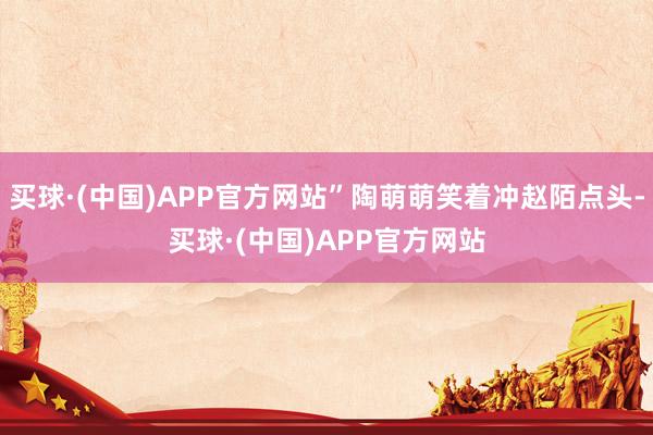 买球·(中国)APP官方网站”陶萌萌笑着冲赵陌点头-买球·(中国)APP官方网站