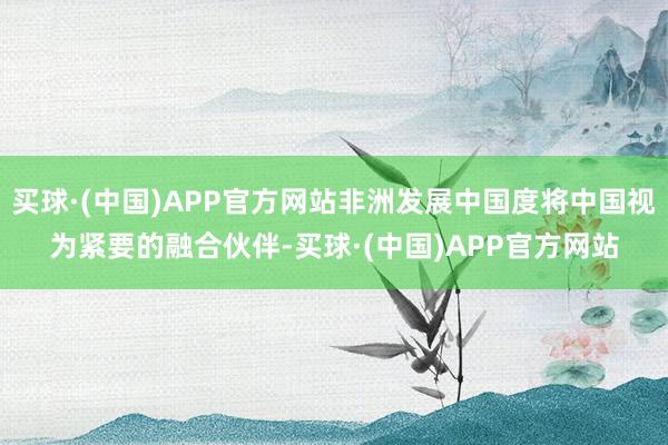 买球·(中国)APP官方网站非洲发展中国度将中国视为紧要的融合伙伴-买球·(中国)APP官方网站