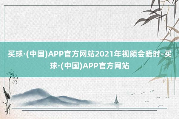 买球·(中国)APP官方网站　　2021年视频会晤时-买球·(中国)APP官方网站