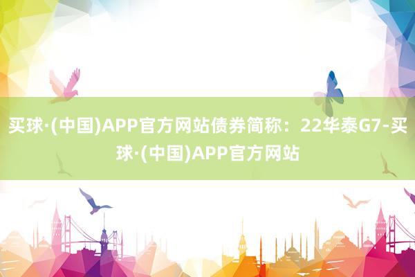 买球·(中国)APP官方网站债券简称：22华泰G7-买球·(中国)APP官方网站