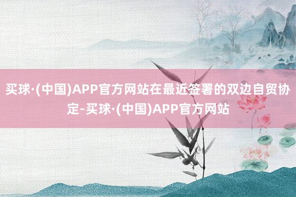 买球·(中国)APP官方网站在最近签署的双边自贸协定-买球·(中国)APP官方网站