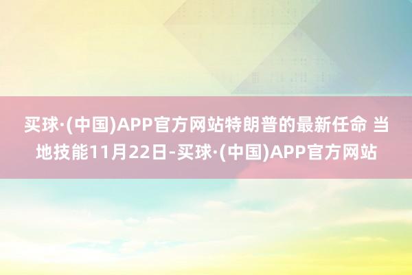 买球·(中国)APP官方网站　　特朗普的最新任命 　　当地技能11月22日-买球·(中国)APP官方网站