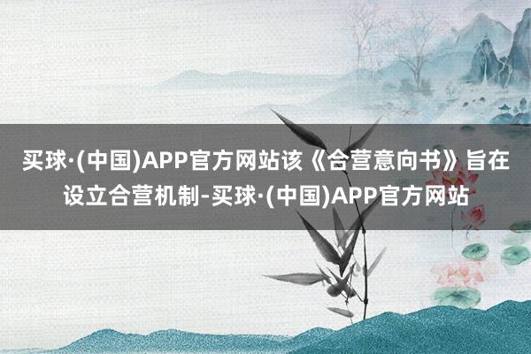 买球·(中国)APP官方网站　　该《合营意向书》旨在设立合营机制-买球·(中国)APP官方网站