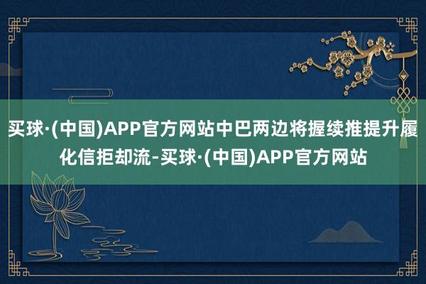 买球·(中国)APP官方网站中巴两边将握续推提升履化信拒却流-买球·(中国)APP官方网站