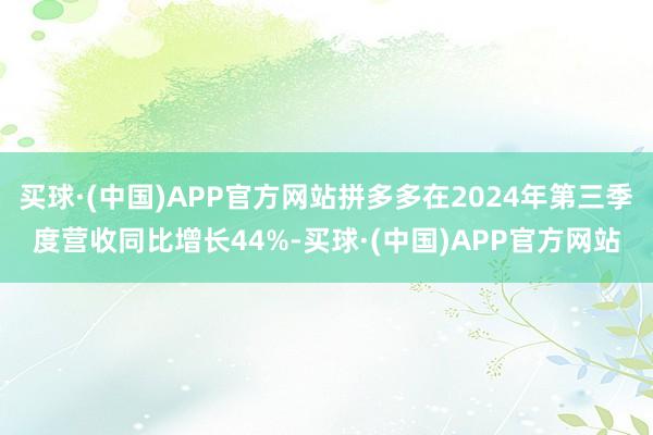 买球·(中国)APP官方网站拼多多在2024年第三季度营收同比增长44%-买球·(中国)APP官方网站