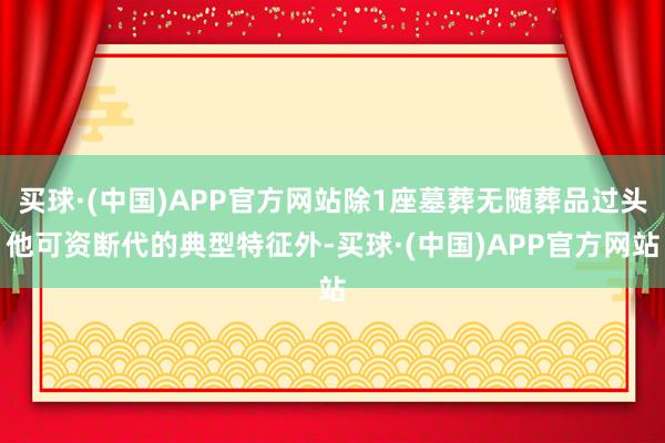 买球·(中国)APP官方网站除1座墓葬无随葬品过头他可资断代的典型特征外-买球·(中国)APP官方网站