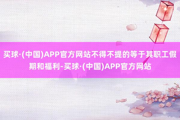 买球·(中国)APP官方网站不得不提的等于其职工假期和福利-买球·(中国)APP官方网站