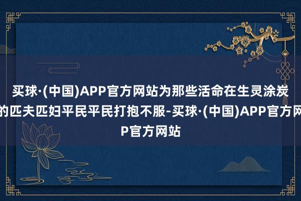 买球·(中国)APP官方网站为那些活命在生灵涂炭中的匹夫匹妇平民平民打抱不服-买球·(中国)APP官方网站