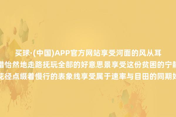 买球·(中国)APP官方网站享受河面的风从耳边呼啸而过的快感也不错怡然地走路抚玩全部的好意思景享受这份贫困的宁静与收缩路边和河畔的花径点缀着慢行的表象线享受属于速率与目田的同期好意思景也常伴傍边南沙河缤纷夜景点亮南沙河畔的梦境时辰滨水慢行夜幕驾临南沙河畔的夜景如一艘综合画舫装点着河谈河谈两岸的灯光渐次亮起将南沙河装璜得如梦似幻灯光在水中反照出斑斓的光影跟着水波轻轻摇曳为南沙河增添了几分灵动与活力桥