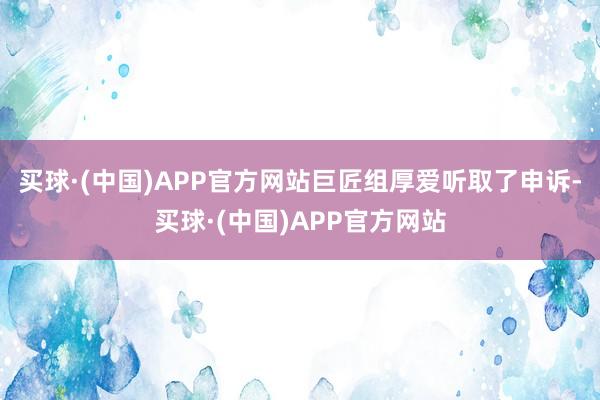 买球·(中国)APP官方网站巨匠组厚爱听取了申诉-买球·(中国)APP官方网站