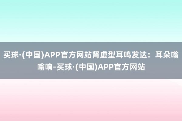 买球·(中国)APP官方网站肾虚型耳鸣发达：耳朵嗡嗡响-买球·(中国)APP官方网站