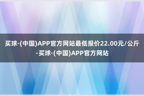 买球·(中国)APP官方网站最低报价22.00元/公斤-买球·(中国)APP官方网站