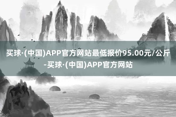 买球·(中国)APP官方网站最低报价95.00元/公斤-买球·(中国)APP官方网站