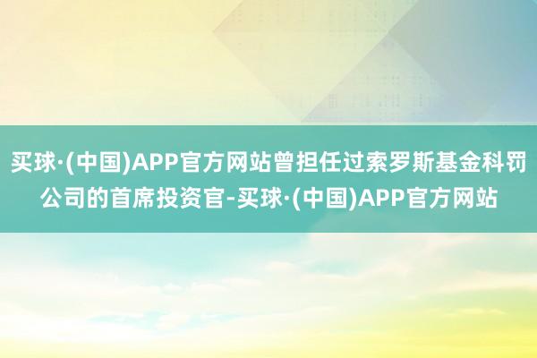 买球·(中国)APP官方网站曾担任过索罗斯基金科罚公司的首席投资官-买球·(中国)APP官方网站