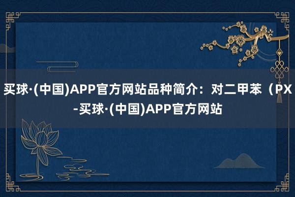 买球·(中国)APP官方网站品种简介：对二甲苯（PX-买球·(中国)APP官方网站