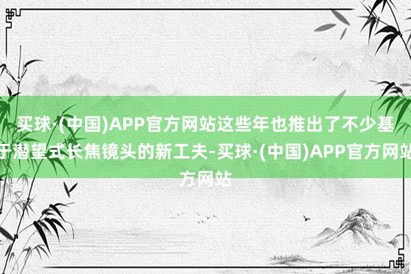 买球·(中国)APP官方网站这些年也推出了不少基于潜望式长焦镜头的新工夫-买球·(中国)APP官方网站