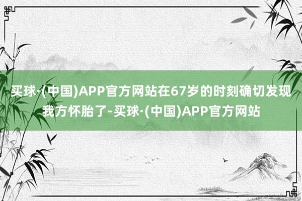 买球·(中国)APP官方网站在67岁的时刻确切发现我方怀胎了-买球·(中国)APP官方网站