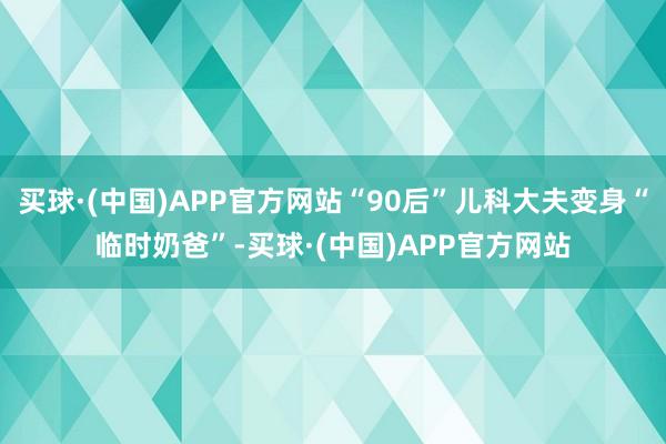 买球·(中国)APP官方网站“90后”儿科大夫变身“临时奶爸”-买球·(中国)APP官方网站