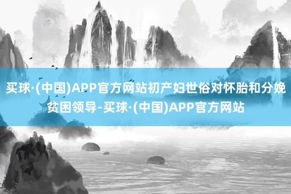 买球·(中国)APP官方网站初产妇世俗对怀胎和分娩贫困领导-买球·(中国)APP官方网站