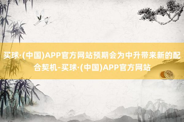 买球·(中国)APP官方网站预期会为中升带来新的配合契机-买球·(中国)APP官方网站