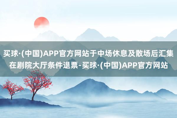 买球·(中国)APP官方网站于中场休息及散场后汇集在剧院大厅条件退票-买球·(中国)APP官方网站