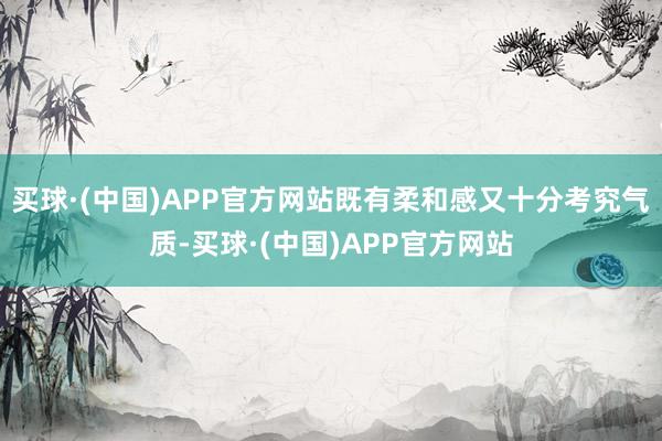 买球·(中国)APP官方网站既有柔和感又十分考究气质-买球·(中国)APP官方网站