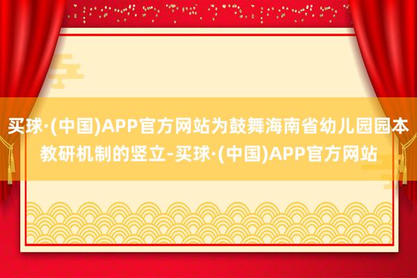 买球·(中国)APP官方网站为鼓舞海南省幼儿园园本教研机制的竖立-买球·(中国)APP官方网站