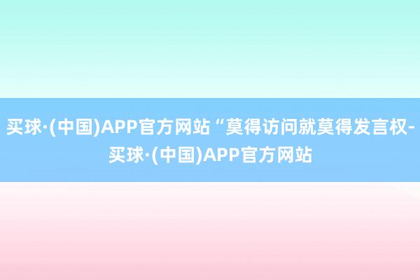 买球·(中国)APP官方网站“莫得访问就莫得发言权-买球·(中国)APP官方网站