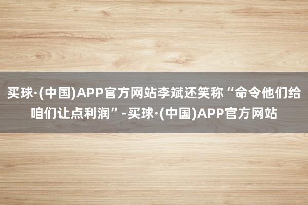 买球·(中国)APP官方网站李斌还笑称“命令他们给咱们让点利润”-买球·(中国)APP官方网站