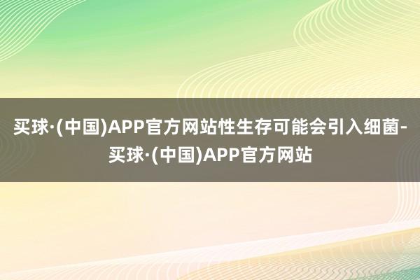 买球·(中国)APP官方网站性生存可能会引入细菌-买球·(中国)APP官方网站