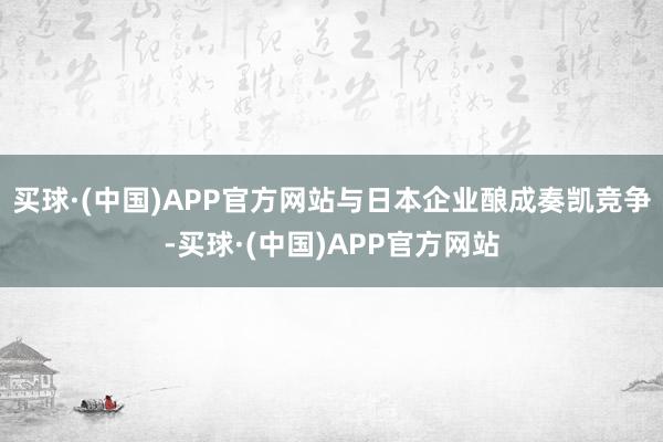 买球·(中国)APP官方网站与日本企业酿成奏凯竞争-买球·(中国)APP官方网站