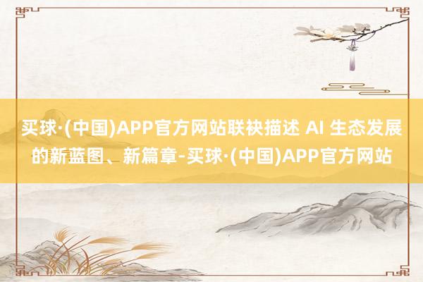 买球·(中国)APP官方网站联袂描述 AI 生态发展的新蓝图、新篇章-买球·(中国)APP官方网站