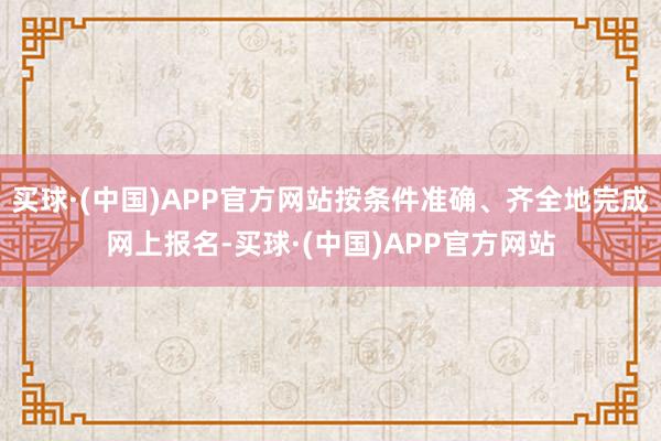 买球·(中国)APP官方网站按条件准确、齐全地完成网上报名-买球·(中国)APP官方网站