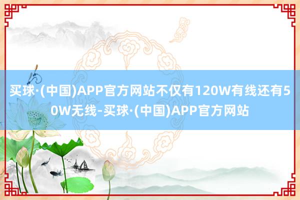 买球·(中国)APP官方网站不仅有120W有线还有50W无线-买球·(中国)APP官方网站