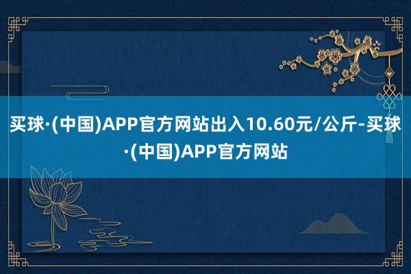 买球·(中国)APP官方网站出入10.60元/公斤-买球·(中国)APP官方网站