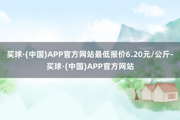 买球·(中国)APP官方网站最低报价6.20元/公斤-买球·(中国)APP官方网站