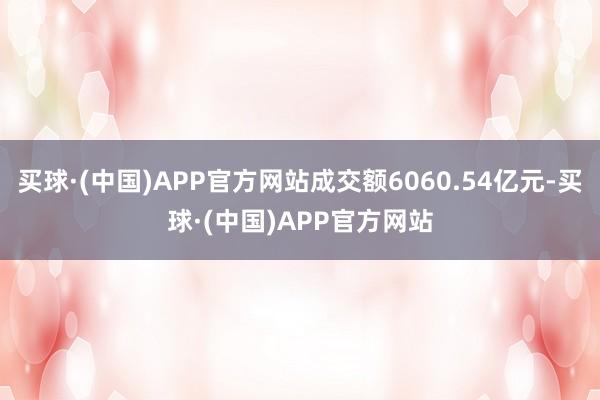 买球·(中国)APP官方网站成交额6060.54亿元-买球·(中国)APP官方网站