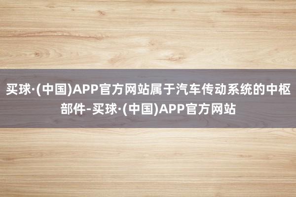 买球·(中国)APP官方网站属于汽车传动系统的中枢部件-买球·(中国)APP官方网站